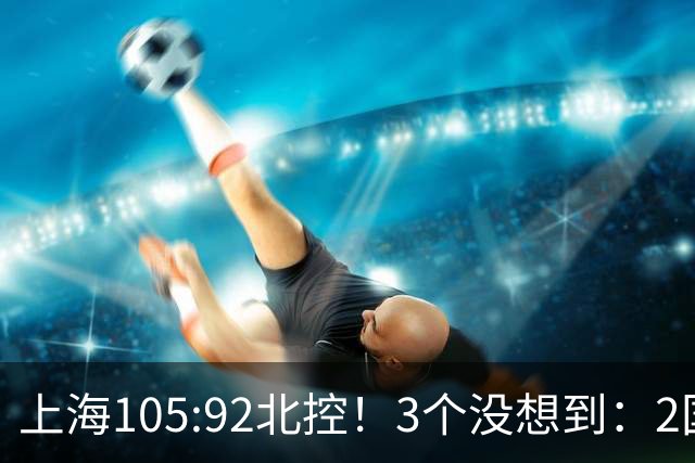 上海105:92北控！3个没想到：2国手对飙+残阵仍赢球，体现1优势