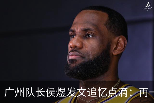 广州队长侯煜发文追忆点滴：再一次喊出为广州而战