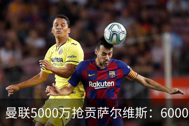 曼联5000万抢贡萨尔维斯：6000万解约金博弈与切尔西竞争