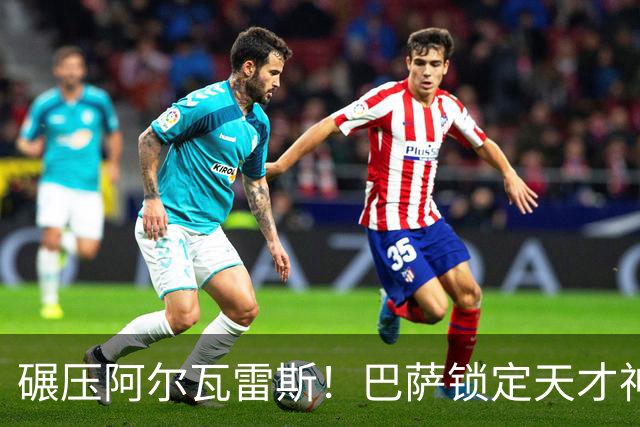 碾压阿尔瓦雷斯！巴萨锁定天才神锋！欧冠一战封神