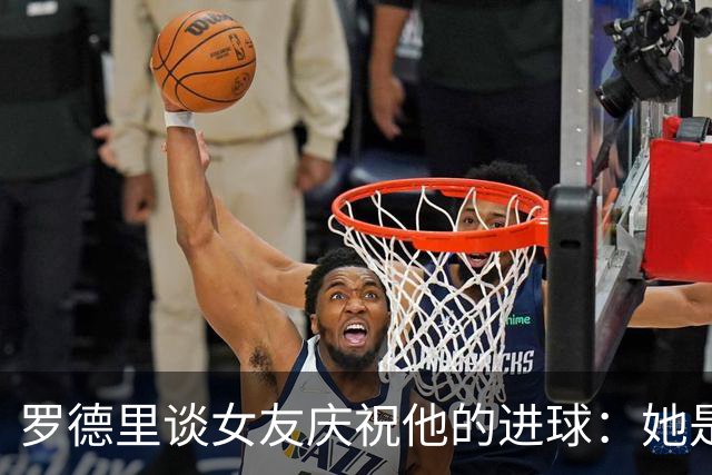 罗德里谈女友庆祝他的进球：她是我最忠实的球迷，我非常爱她