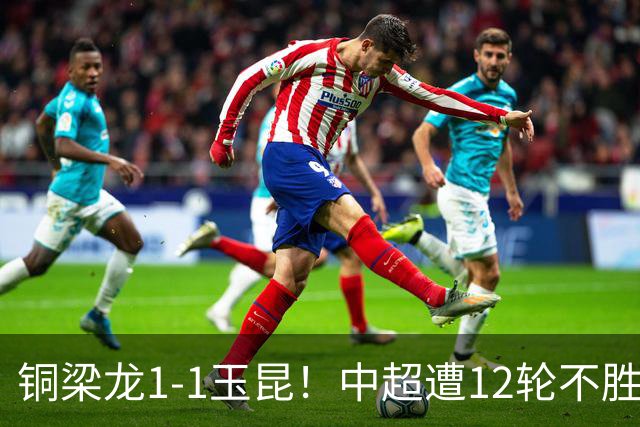 铜梁龙1-1玉昆！中超遭12轮不胜 肯帕努点射绝平 奥斯卡屡失良机