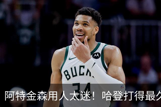 阿特金森用人太迷！哈登打得最久，海佐尼亚被弃，无脑信任梅里尔