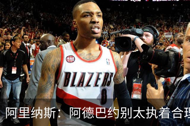 阿里纳斯：阿德巴约别太执着合理篮球，该像83分那晚一样