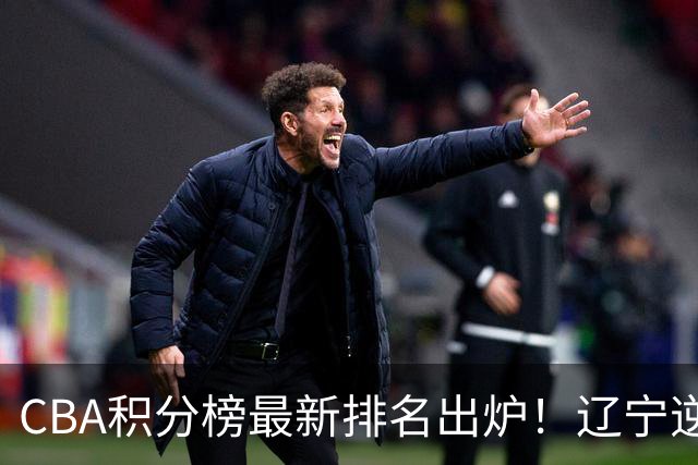 CBA积分榜最新排名出炉！辽宁逆袭到第2广东第15：上海已跌至第6